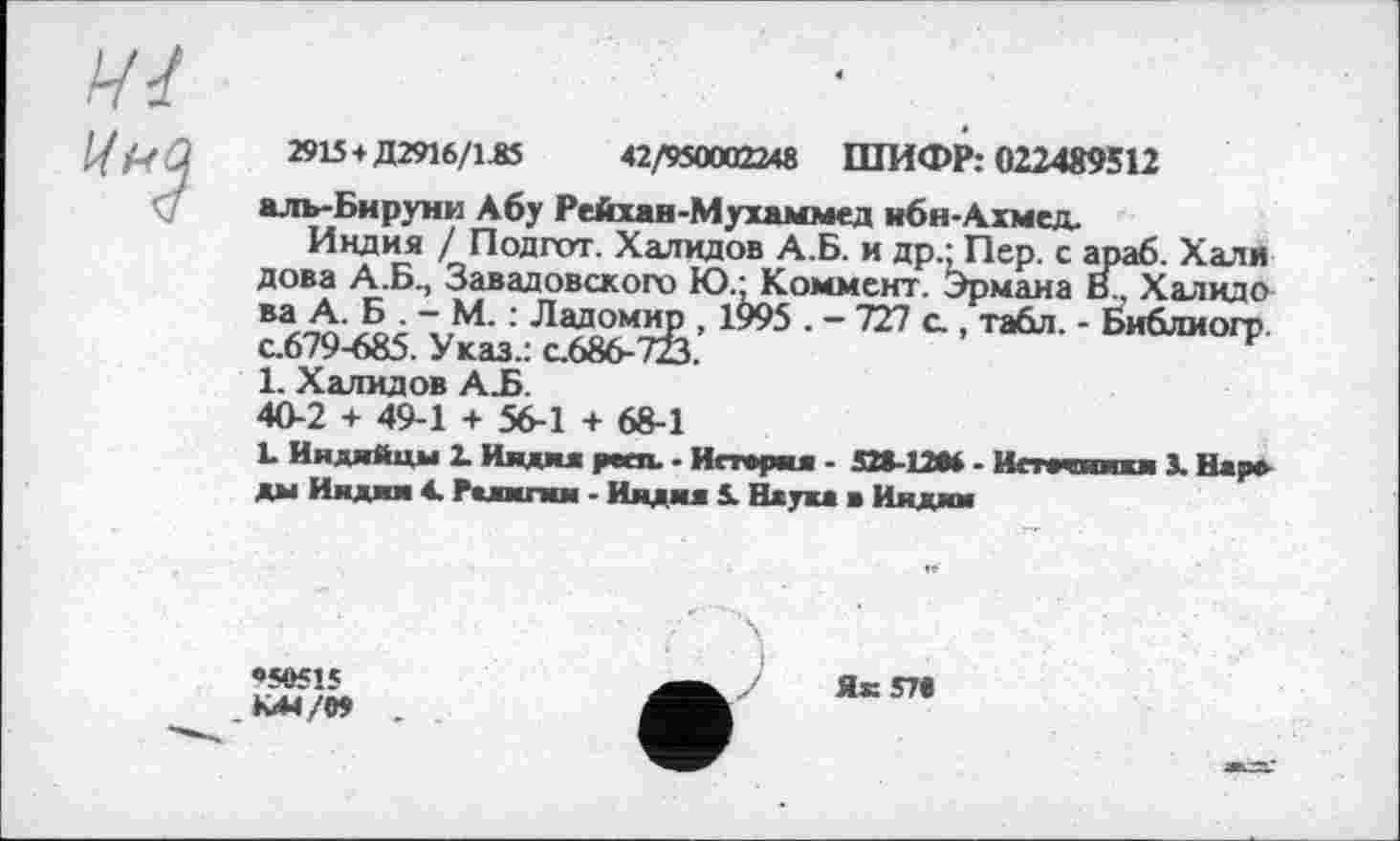 ﻿2915 + Д2916/1А5	42/950002248 ШИФР: 022489512
аль-Би руни Абу Рейхан-Мухаммед ибн-Ахмед.
Индия / Подгот. Халидов А.Б. и др- Пер. с араб. Хали дова А.Б., Завадовского Ю.; Коммент. Эрмана В., Халидо ва А. Б . - М. : Ладомир 1995 . - 727 с., табл. - Библиогр с.679-685. Указ.: с.686-723.
1. Халидов АЪ.
40-2 + 49-1 + 56-1 + 68-1
L Индийцы 2. Индия peen. - История - 520-12М - Исткникн 3. Нар» ды Индии 4. Религии - Индия 5. Наука а Индии
•50515 К44/0» .
Як 570